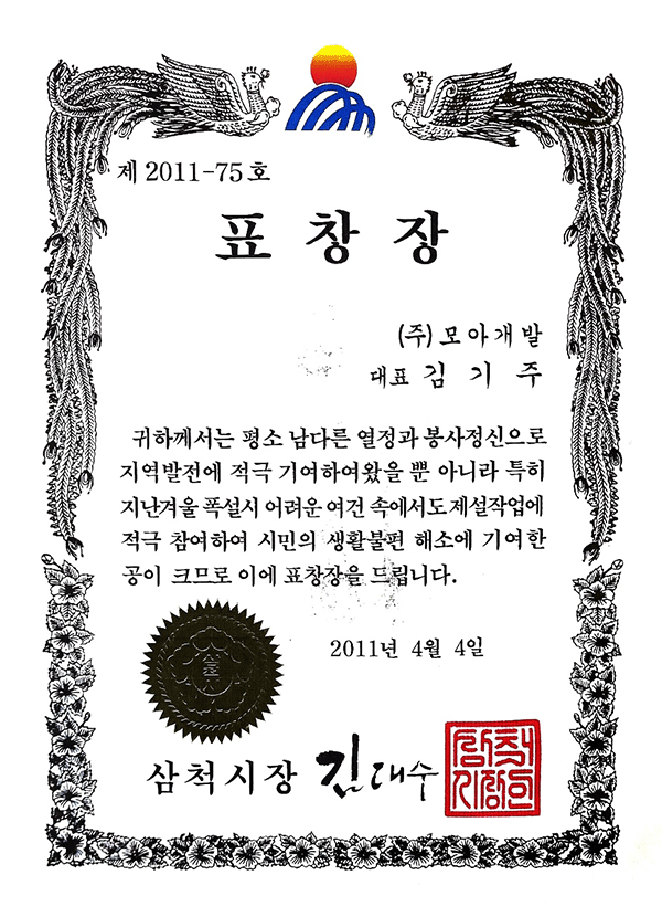 제2011-75호
표창장
(주)모아개발
대표 김기주
귀하께서는 평소 남다른 열정과 봉사정신으로
지역발전에 적극 기여하여왔을 뿐 아니라 특히
지난겨울 폭설 시 어려운 여건 속에서도 제설작업에
적극 참여하여 시민의 생활불편 해소에 기여한
공이 크므로 이에 표창장을 드립니다.
2011년 4월 4일
삼척시장 김대수